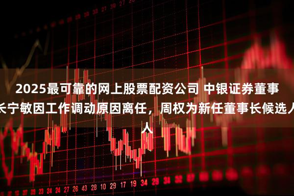 2025最可靠的网上股票配资公司 中银证券董事长宁敏因工作调动原因离任，周权为新任董事长候选人
