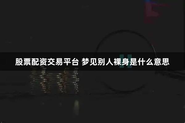 股票配资交易平台 梦见别人裸身是什么意思