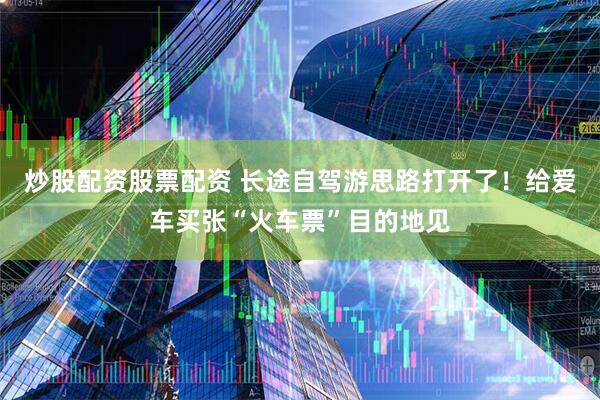 炒股配资股票配资 长途自驾游思路打开了！给爱车买张“火车票”目的地见