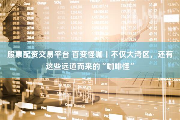 股票配资交易平台 百变怪咖丨不仅大湾区，还有这些远道而来的“咖啡怪”