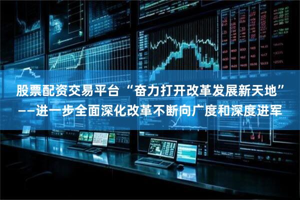 股票配资交易平台 “奋力打开改革发展新天地”——进一步全面深化改革不断向广度和深度进军