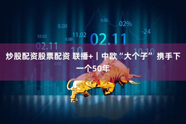 炒股配资股票配资 联播+｜中欧“大个子” 携手下一个50年