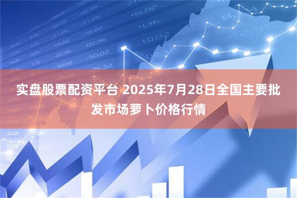 实盘股票配资平台 2025年7月28日全国主要批发市场萝卜价格行情