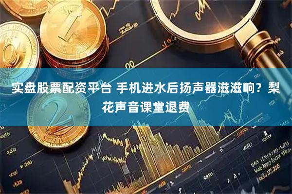 实盘股票配资平台 手机进水后扬声器滋滋响？梨花声音课堂退费