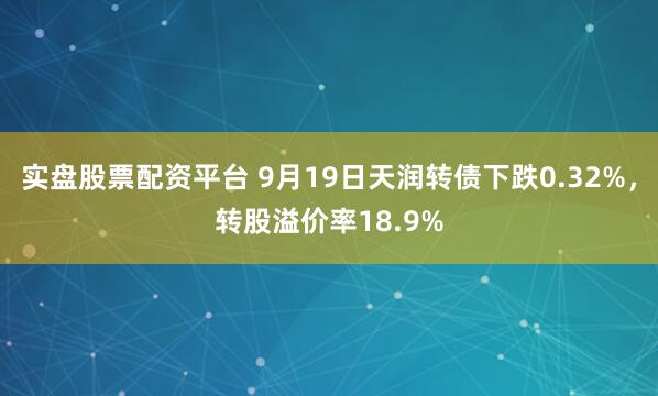 实盘股票配资平台 9月19日天润转债下跌0.32%，转股溢价率18.9%