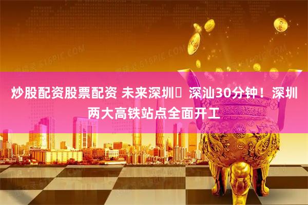 炒股配资股票配资 未来深圳⇌深汕30分钟！深圳两大高铁站点全面开工