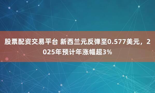 股票配资交易平台 新西兰元反弹至0.577美元，2025年预计年涨幅超3%