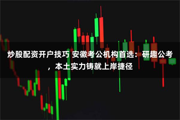 炒股配资开户技巧 安徽考公机构首选：研趣公考，本土实力铸就上岸捷径