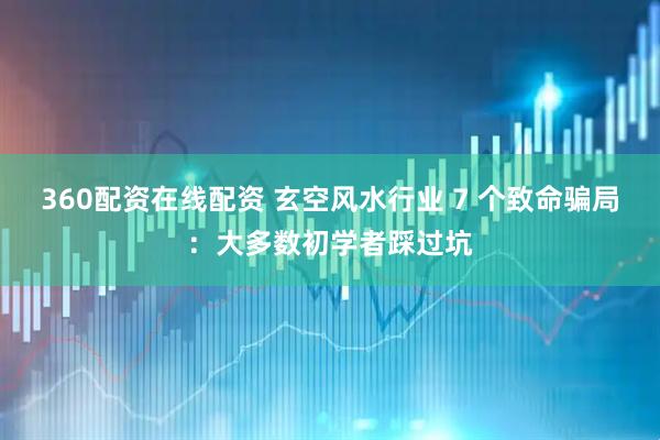 360配资在线配资 玄空风水行业 7 个致命骗局：大多数初学者踩过坑