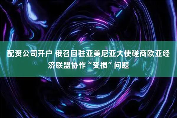 配资公司开户 俄召回驻亚美尼亚大使磋商欧亚经济联盟协作“受损”问题